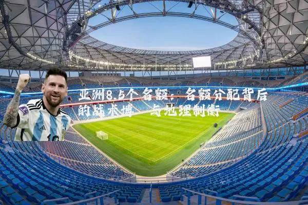 亚洲8.5个名额：名额分配背后的战术博弈与地理制衡