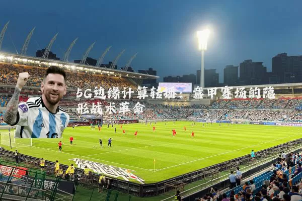 5G边缘计算转播：意甲赛场的隐形战术革命