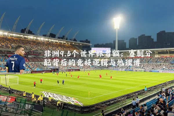 非洲9.5个世界杯名额：赛制分配背后的竞技逻辑与地理博弈