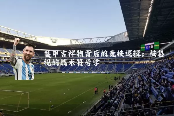意甲吉祥物背后的竞技逻辑:被忽视的战术符号学